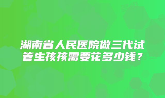 湖南省人民医院做三代试管生孩孩需要花多少钱？