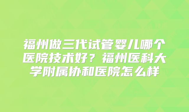 福州做三代试管婴儿哪个医院技术好?福州医科大学附属协和医院怎么样