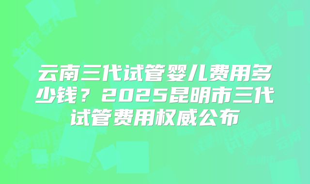 云南三代试管婴儿费用多少钱？2025昆明市三代试管费用权威公布