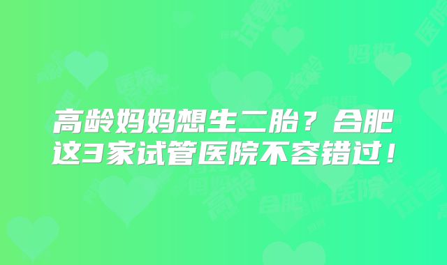 高龄妈妈想生二胎?合肥这3家试管医院不容错过!