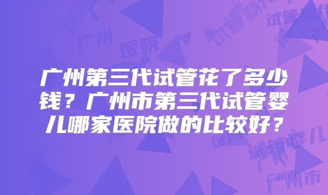 广州第三代试管花了多少钱？广州市第三代试管婴儿哪家医院做的比较好？