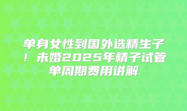 单身女性到国外选精生子！未婚2025年精子试管单周期费用讲解