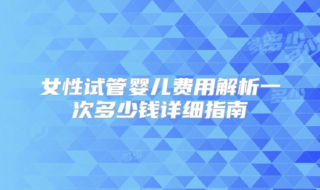 女性试管婴儿费用解析一次多少钱详细指南
