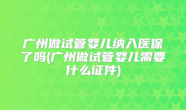 广州做试管婴儿纳入医保了吗(广州做试管婴儿需要什么证件)