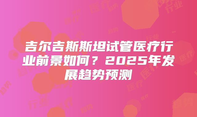 吉尔吉斯斯坦试管医疗行业前景如何？2025年发展趋势预测