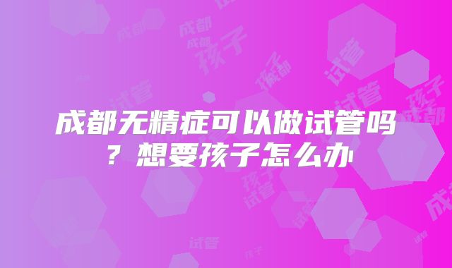 成都无精症可以做试管吗？想要孩子怎么办