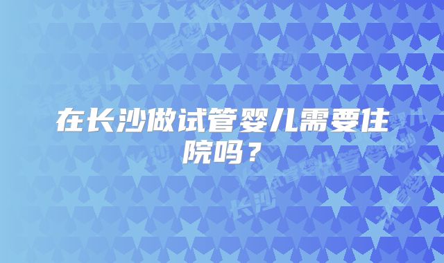 在长沙做试管婴儿需要住院吗？