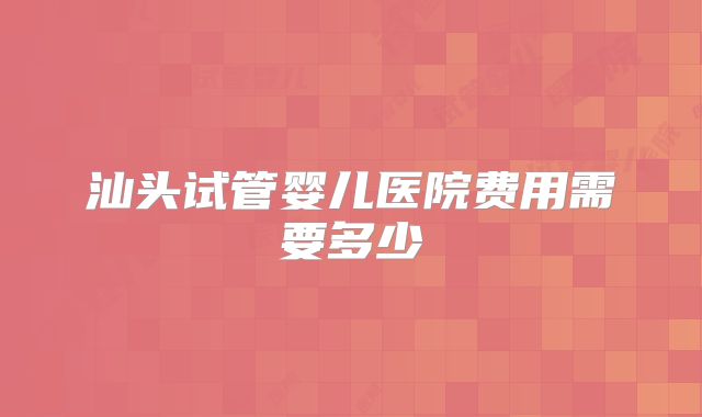 汕头试管婴儿医院费用需要多少