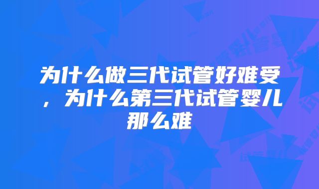 为什么做三代试管好难受，为什么第三代试管婴儿那么难