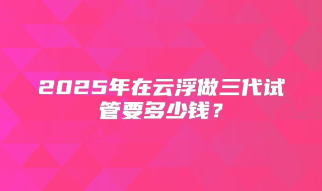 2025年在云浮做三代试管要多少钱？