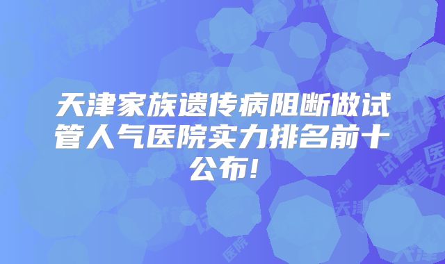 天津家族遗传病阻断做试管人气医院实力排名前十公布!