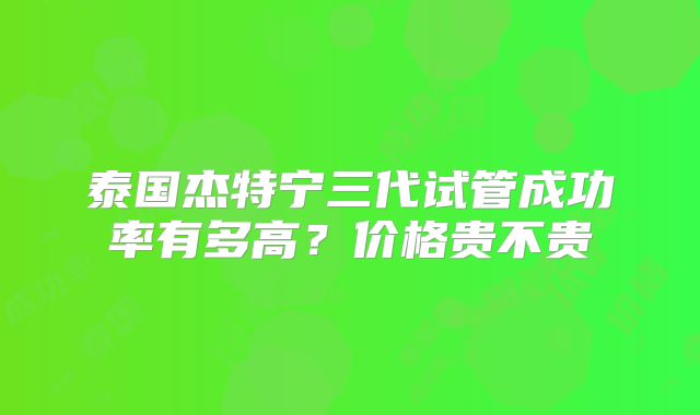 泰国杰特宁三代试管成功率有多高?价格贵不贵
