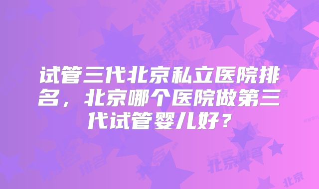 试管三代北京私立医院排名，北京哪个医院做第三代试管婴儿好？