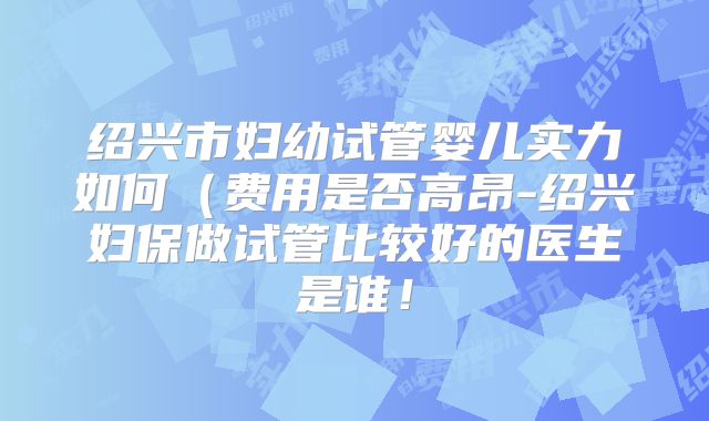 绍兴市妇幼试管婴儿实力如何（费用是否高昂-绍兴妇保做试管比较好的医生是谁！
