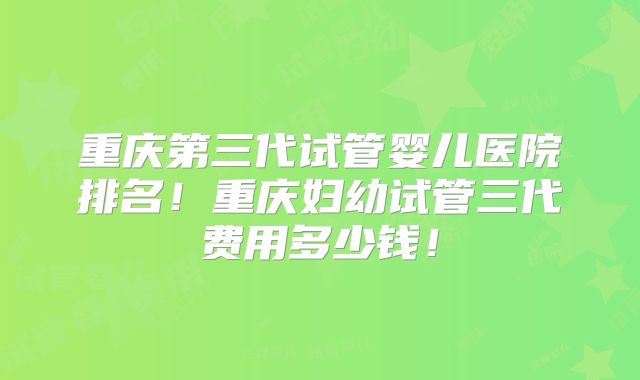 重庆第三代试管婴儿医院排名!重庆妇幼试管三代费用多少钱!