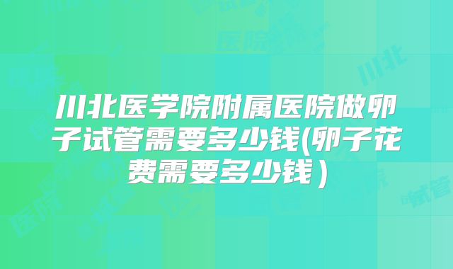 川北医学院附属医院做卵子试管需要多少钱(卵子花费需要多少钱)