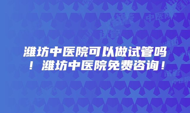 潍坊中医院可以做试管吗！潍坊中医院免费咨询！