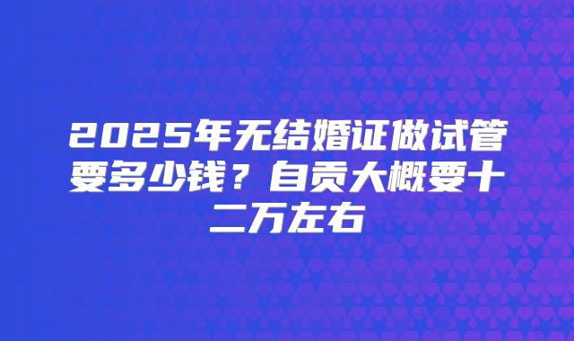 2025年无结婚证做试管要多少钱？自贡大概要十二万左右