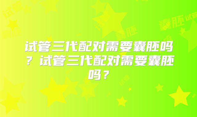 试管三代配对需要囊胚吗?试管三代配对需要囊胚吗?