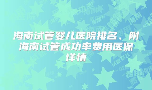海南试管婴儿医院排名、附海南试管成功率费用医保详情