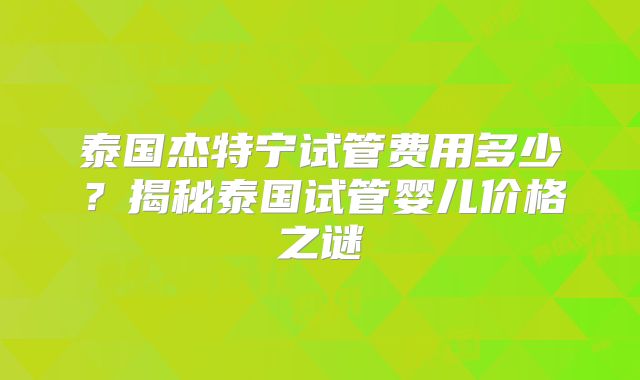 泰国杰特宁试管费用多少？揭秘泰国试管婴儿价格之谜
