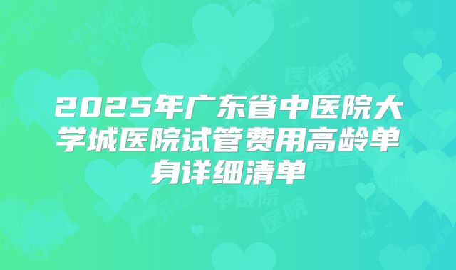 2025年广东省中医院大学城医院试管费用高龄单身详细清单