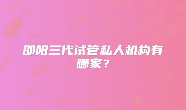 邵阳三代试管私人机构有哪家？