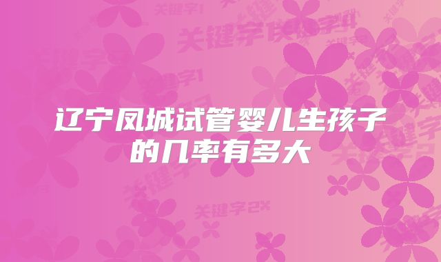 辽宁凤城试管婴儿生孩子的几率有多大