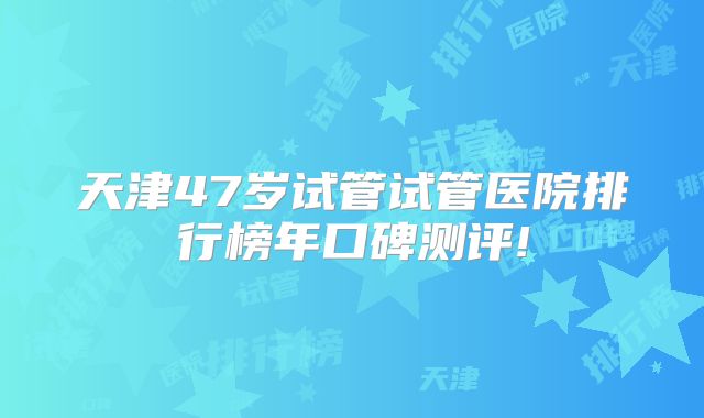天津47岁试管试管医院排行榜年口碑测评!