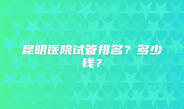 昆明医院试管排名？多少钱？