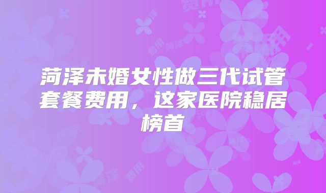菏泽未婚女性做三代试管套餐费用，这家医院稳居榜首