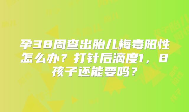 孕38周查出胎儿梅毒阳性怎么办？打针后滴度1，8孩子还能要吗？