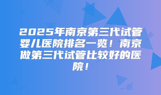 2025年南京第三代试管婴儿医院排名一览！南京做第三代试管比较好的医院！