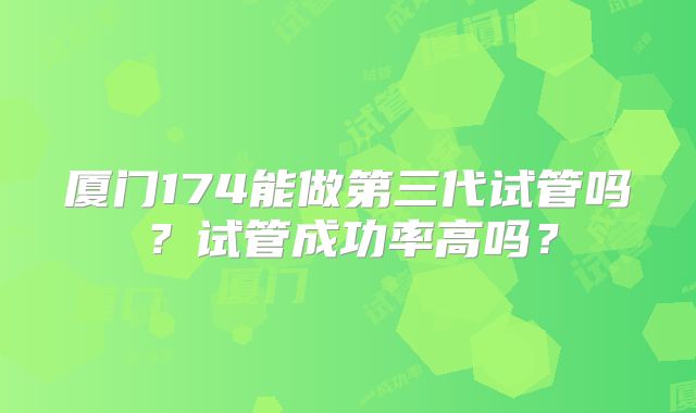厦门174能做第三代试管吗？试管成功率高吗？