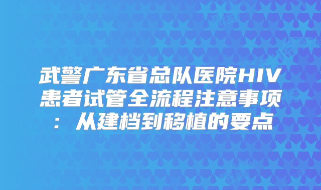 武警广东省总队医院HIV患者试管全流程注意事项:从建档到移植的要点