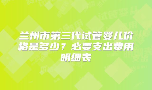 兰州市第三代试管婴儿价格是多少？必要支出费用明细表