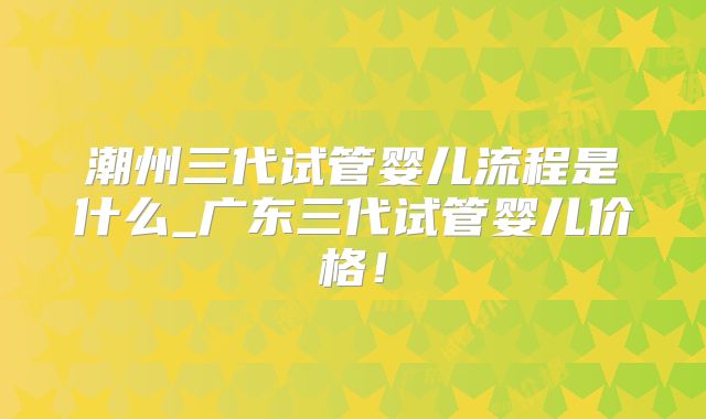 潮州三代试管婴儿流程是什么_广东三代试管婴儿价格！