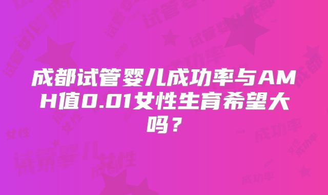 成都试管婴儿成功率与AMH值0.01女性生育希望大吗？