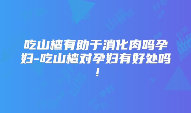 吃山楂有助于消化肉吗孕妇-吃山楂对孕妇有好处吗!