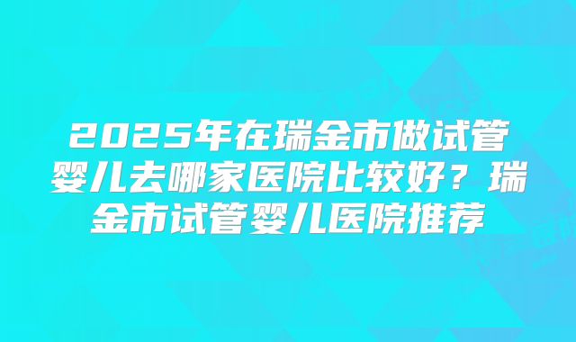2025年在瑞金市做试管婴儿去哪家医院比较好?瑞金市试管婴儿医院推荐
