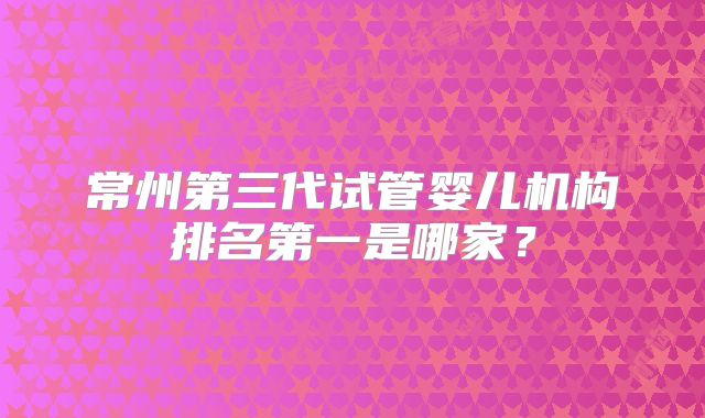 常州第三代试管婴儿机构排名第一是哪家?