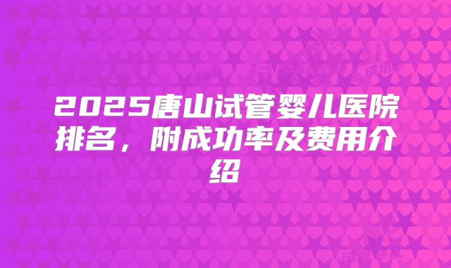 2025唐山试管婴儿医院排名,附成功率及费用介绍