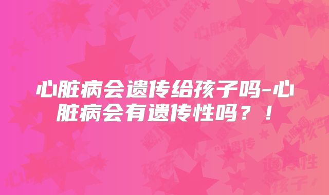 心脏病会遗传给孩子吗-心脏病会有遗传性吗?!