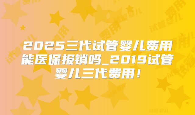 2025三代试管婴儿费用能医保报销吗_2019试管婴儿三代费用！