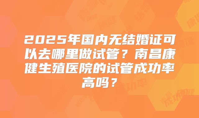 2025年国内无结婚证可以去哪里做试管？南昌康健生殖医院的试管成功率高吗？