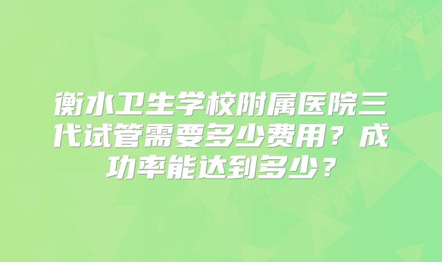 衡水卫生学校附属医院三代试管需要多少费用?成功率能达到多少?