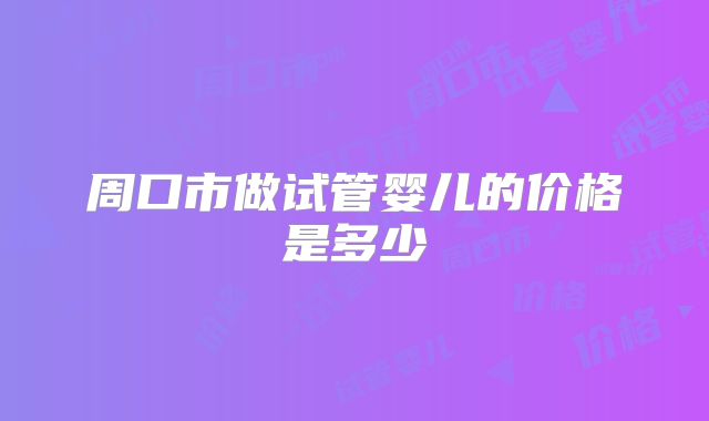 周口市做试管婴儿的价格是多少