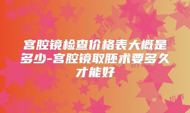 宫腔镜检查价格表大概是多少-宫腔镜取胚术要多久才能好