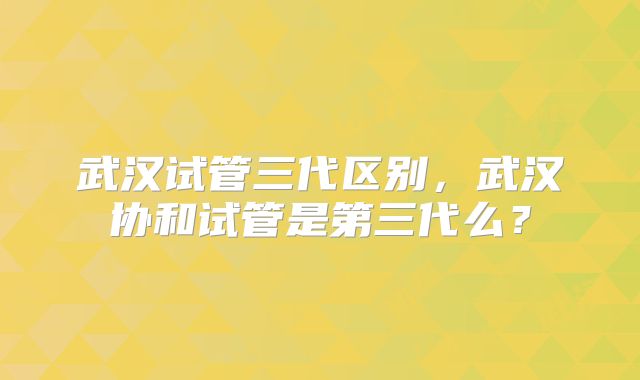 武汉试管三代区别，武汉协和试管是第三代么？