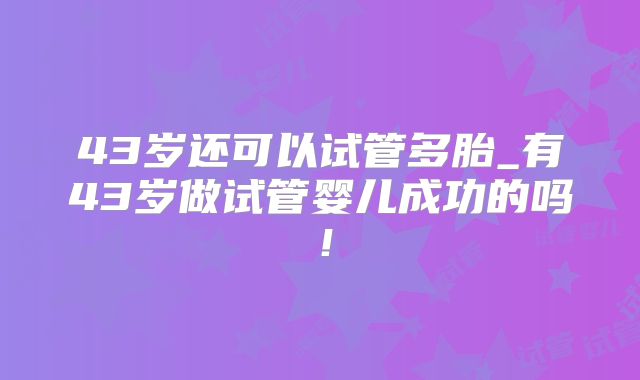 43岁还可以试管多胎_有43岁做试管婴儿成功的吗！